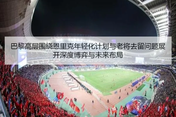 巴黎高层围绕恩里克年轻化计划与老将去留问题展开深度博弈与未来布局
