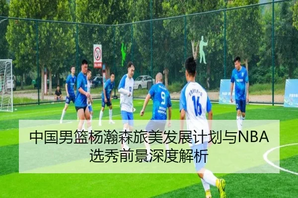 中国男篮杨瀚森旅美发展计划与NBA选秀前景深度解析