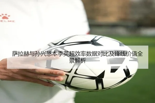 萨拉赫与孙兴慜本季英超效率数据对比及锋线价值全景解析