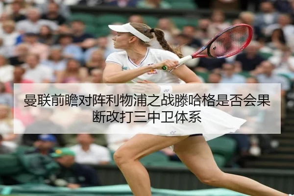 曼联前瞻对阵利物浦之战滕哈格是否会果断改打三中卫体系