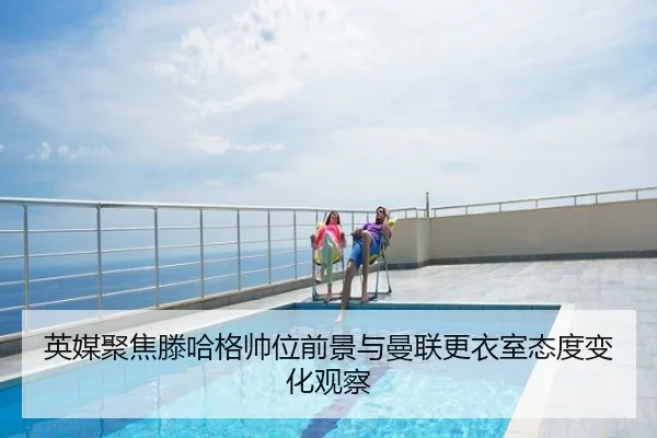 英媒聚焦滕哈格帅位前景与曼联更衣室态度变化观察