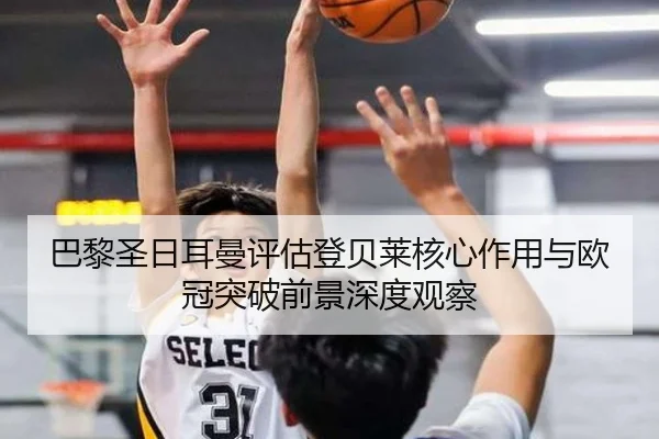 巴黎圣日耳曼评估登贝莱核心作用与欧冠突破前景深度观察
