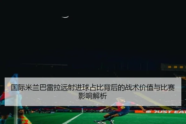国际米兰巴雷拉远射进球占比背后的战术价值与比赛影响解析